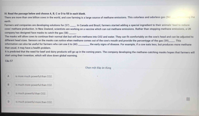 Read the passage below and choose A, B, C or D to fill in each blank.
There are more than one billion cows in the world, and cow farming is a large source of methane emissions. This colorless and odorless gas (56) ng the
earth.
Farmers and companies are developing solutions for (57) _. In Canada and Brazil, farmers started adding a special ingredient to their animals' feed to reduce
cows' methane production. In New Zealand, scientists are working on a vaccine which can cut methane emissions. Rather than stopping methane emissions, a UK
company has designed face masks to catch the gas (58) _.
The masks will allow cows to continue their normal diet but will turn methane into CO2 and water. They can fit comfortably on the cow's head and can be adjusted to
different head sizes. Sensors on the masks can notice when methane comes out of the cow's mouth and provide the percentage of the gas (59)_ . This
information can also be useful for farmers who can use it to (60) _the early signs of disease. For example, if a cow eats less, but produces more methane
than usual, it may have a health problem.
It is predicted that the need for beef and dairy products will go up in the coming years. The company developing the methane-catching masks hopes that farmers will
start using their invention, which will slow down global warming.
Câu 57
Chọn một đáp án đúng
A is more much powerful than CO2.
B is much more powerful than CO2.
C is much powerful than CO2.
88
D is much powerful more than CO2.