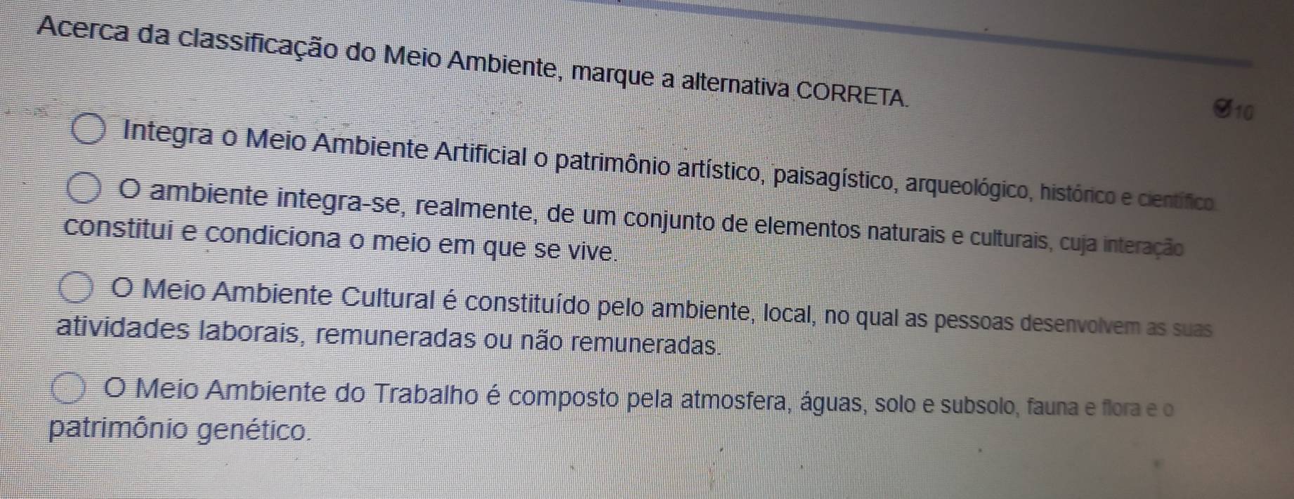 Acerca da classificação do Meio Ambiente, marque a alternativa CORRETA.
O10
Integra o Meio Ambiente Artificial o patrimônio artístico, paisagístico, arqueológico, histórico e científico.
O ambiente integra-se, realmente, de um conjunto de elementos naturais e culturais, cuja interação
constitui e condiciona o meio em que se vive.
O Meio Ambiente Cultural é constituído pelo ambiente, local, no qual as pessoas desenvolvem as suas
atividades laborais, remuneradas ou não remuneradas.
O Meio Ambiente do Trabalho é composto pela atmosfera, águas, solo e subsolo, fauna e flora e o
patrimônio genético.