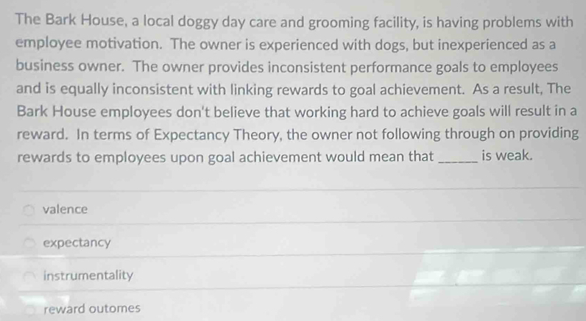 The Bark House, a local doggy day care and grooming facility, is having problems with
employee motivation. The owner is experienced with dogs, but inexperienced as a
business owner. The owner provides inconsistent performance goals to employees
and is equally inconsistent with linking rewards to goal achievement. As a result, The
Bark House employees don't believe that working hard to achieve goals will result in a
reward. In terms of Expectancy Theory, the owner not following through on providing
rewards to employees upon goal achievement would mean that _is weak.
valence
expectancy
instrumentality
reward outomes