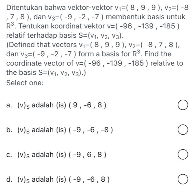 Ditentukan bahwa vektor-vektor v_1=(8,9,9), v_2=(-8
,7,8) , dan v_3=(-9,-2,-7) membentuk basis untuk
R^3. Tentukan koordinat vektor v=(-96,-139,-185)
relatif terhadap basis S=(v_1,v_2,v_3). 
(Defined that vectors v_1=(8,9,9), v_2=(-8,7,8), 
dan v_3=(-9,-2,-7) form a basis for R^3. Find the
coordinate vector of v=(-96,-139,-185) relative to
the basis S=(v_1,v_2,v_3).)
Select one:
a. ( s; adalah (is) (9,-6,8)
b. (v) c ; adalah (is) (-9,-6,-8)
c. (v S ; adalah (is) (-9,6,8)
d. (v) s adalah (is) (-9,-6,8)