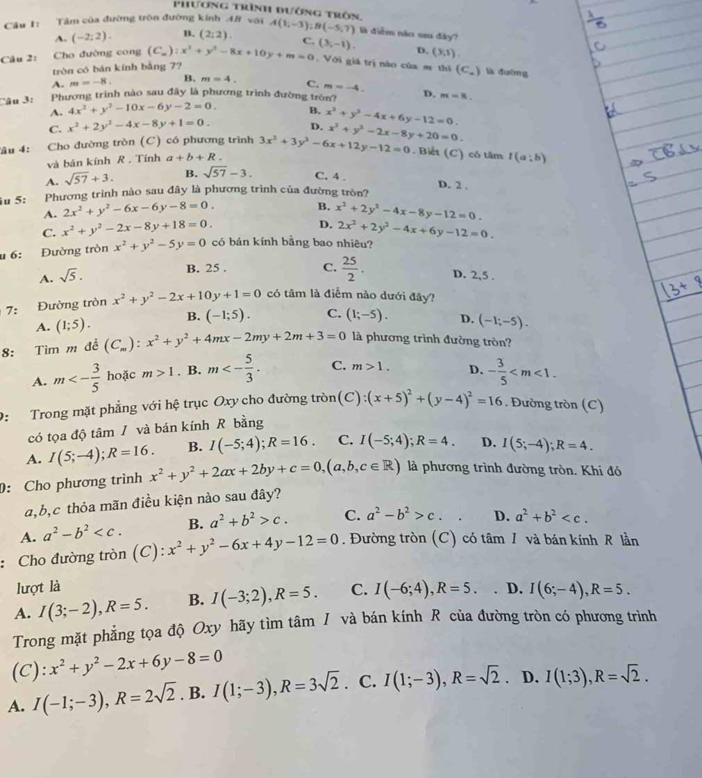 phương trình đường trôn.
Cầu 1: Tâm của đường tròn đường kính A8 với A(1;-3);B(-5;7) là điểm não sau đây?
A. (-2;2). B. (2:2).
Câu 2: Cho đường cong (C_m):x^2+y^2-8x+10y+m=0 C. (3,-1). D. (3,1).
tròn có bán kính bằng 7?
. Với giá trị nào của m thi (C_) là đường
A. m=-8. B. m=4. C. m=-4.
Câu 3: Phương trình nào sau đây là phương trình đường tròn? m=8.
A. 4x^2+y^2-10x-6y-2=0. D.
B. x^2+y^2-4x+6y-12=0.
C. x^2+2y^2-4x-8y+1=0.
D.
âu 4: Cho đường tròn (C) có phương trình 3x^2+3y^2-6x+12y-12=0 x^2+y^2-2x-8y+20=0.
và bán kính R . Tính a+b+R. Biết (C) có tâm I(a;b)
A. sqrt(57)+3. B. sqrt(57)-3. C. 4 .
D. 2 .
u 5: Phương trình nào sau đây là phương trình của đường tròn?
B.
A. 2x^2+y^2-6x-6y-8=0. x^2+2y^2-4x-8y-12=0.
D.
C. x^2+y^2-2x-8y+18=0. 2x^2+2y^2-4x+6y-12=0.
u 6: Đường tròn x^2+y^2-5y=0 có bán kính bằng bao nhiêu?
B. 25 . C.  25/2 .
A. sqrt(5). D. 2,5 .
7： Đường tròn x^2+y^2-2x+10y+1=0 có tâm là điểm nào dưới đây?
B. (-1;5).
C.
A. (1;5). (1;-5). D. (-1;-5).
8: Tìm m đề (C_m):x^2+y^2+4mx-2my+2m+3=0 là phương trình đường tròn?
A. m<- 3/5  hoặc m>1. B. m<- 5/3 . C. m>1.
D. - 3/5 
D:  Trong mặt phẳng với hệ trục Oxy cho đường tròn (C):(x+5)^2+(y-4)^2=16. Đường tròn (C)
có tọa độ tâm / và bán kính R bằng
A. I(5;-4);R=16. B. I(-5;4);R=16. C. I(-5;4);R=4. D. I(5;-4);R=4.
: Cho phương trình x^2+y^2+2ax+2by+c=0,(a,b,c∈ R) là phương trình đường tròn. Khi đó
a,b,c thỏa mãn điều kiện nào sau đây?
A. a^2-b^2 B. a^2+b^2>c. C. a^2-b^2>c. D. a^2+b^2
: Cho đường tròn (C): x^2+y^2-6x+4y-12=0. Đường tròn (C) có tâm 1 và bán kính R lần
lượt là
A. I(3;-2),R=5. B. I(-3;2),R=5. C. I(-6;4),R=5. D. I(6;-4),R=5.
Trong mặt phẳng tọa độ Oxy hãy tìm tâm I và bán kính R của đường tròn có phương trình
(C): x^2+y^2-2x+6y-8=0
A. I(-1;-3),R=2sqrt(2). B. I(1;-3),R=3sqrt(2). C. I(1;-3),R=sqrt(2). D. I(1;3),R=sqrt(2).