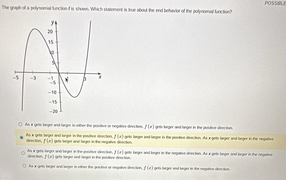 POSSIBLE
The graph of a polynomial function f is shown. Which statement is true about the end behavior of the polynomial function?
As x gets larger and larger in either the positive or negative direction, f(x) gets larger and larger in the positive direction.
As x gets larger and larger in the positive direction, f(x) gets larger and larger in the positive direction. As x gets larger and larger in the negative
direction, f(x) gets larger and larger in the negative direction.
As x gets larger and larger in the positive direction, f(x) gets larger and larger in the negative direction. As x gets larger and larger in the negative
direction, f(x) gets larger and larger in the positive direction.
As x gets larger and larger in either the positive or negative direction, f(x) gets larger and larger in the negative direction.