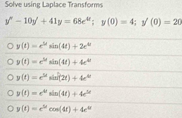 Solve using Laplace Transforms
y''-10y'+41y=68e^(4t); y(0)=4; y'(0)=20
y(t)=e^(5t)sin (4t)+2e^(4t)
y(t)=e^(5t)sin (4t)+4e^(4t)
y(t)=e^(5t)sin (2t)+4e^(4t)
y(t)=e^(4t)sin (4t)+4e^(5t)
y(t)=e^(5t)cos (4t)+4e^(4t)