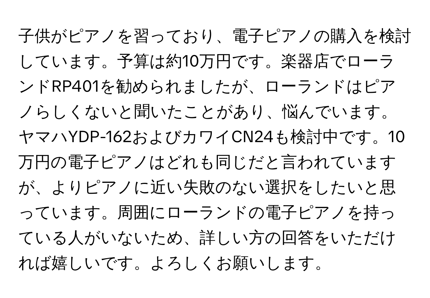 子供がピアノを習っており、電子ピアノの購入を検討しています。予算は約10万円です。楽器店でローランドRP401を勧められましたが、ローランドはピアノらしくないと聞いたことがあり、悩んでいます。ヤマハYDP-162およびカワイCN24も検討中です。10万円の電子ピアノはどれも同じだと言われていますが、よりピアノに近い失敗のない選択をしたいと思っています。周囲にローランドの電子ピアノを持っている人がいないため、詳しい方の回答をいただければ嬉しいです。よろしくお願いします。