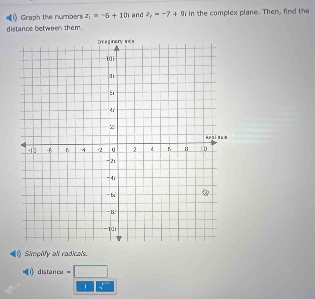 Graph the numbers z_1=-6+10i and z_2=-7+9i in the complex plane. Then, find the 
distance between them. 
Simplify all radicals. 
distance . =□
i sqrt()