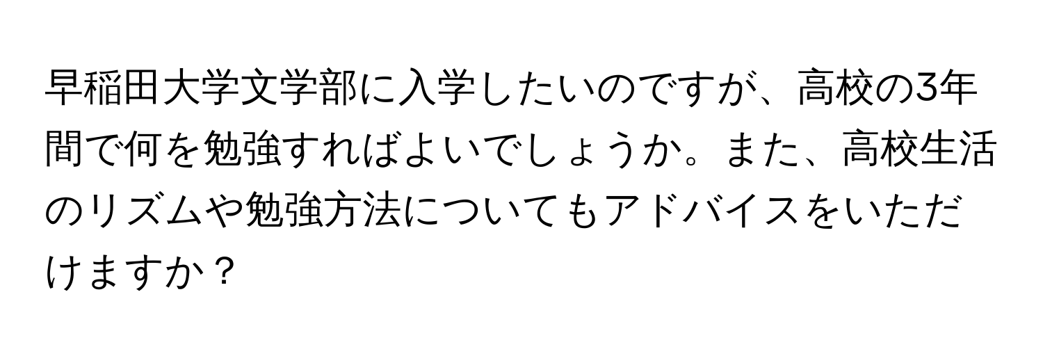 早稲田大学文学部に入学したいのですが、高校の3年間で何を勉強すればよいでしょうか。また、高校生活のリズムや勉強方法についてもアドバイスをいただけますか？