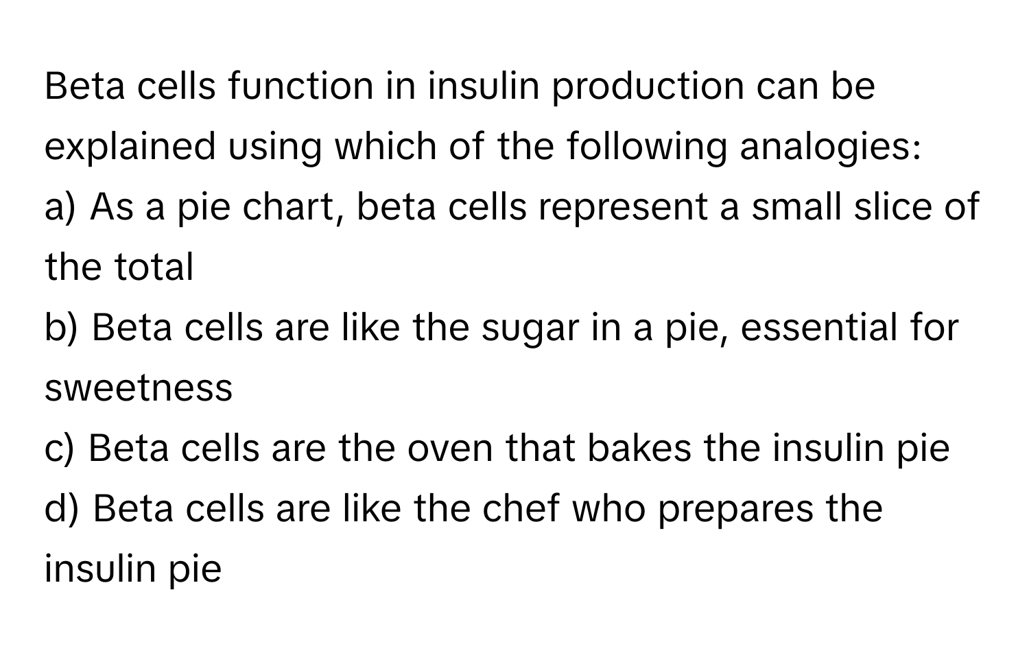 Beta cells function in insulin production can be explained using which of the following analogies:

a) As a pie chart, beta cells represent a small slice of the total
b) Beta cells are like the sugar in a pie, essential for sweetness
c) Beta cells are the oven that bakes the insulin pie
d) Beta cells are like the chef who prepares the insulin pie