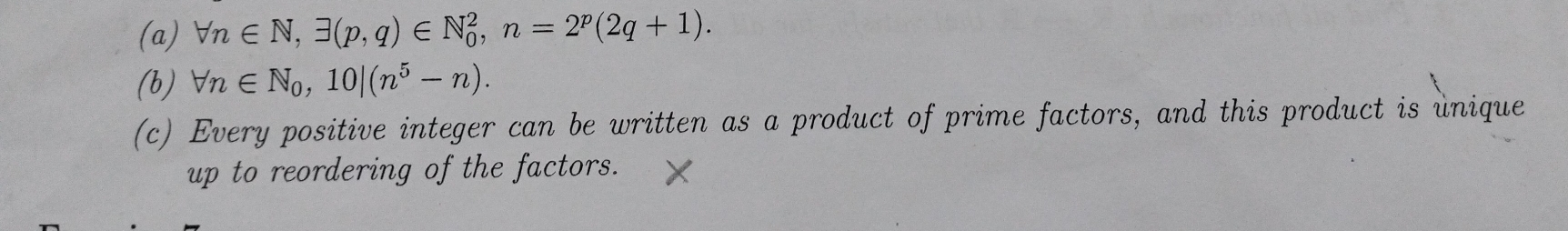 forall n∈ N, exists (p,q)∈ N_0^(2, n=2^p)(2q+1). 
(b) forall n∈ N_0, 10|(n^5-n). 
(c) Every positive integer can be written as a product of prime factors, and this product is unique 
up to reordering of the factors.