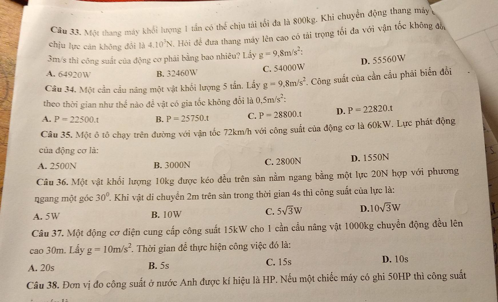 Một thang máy khối lượng 1 tấn có thế chịu tải tối đa là 800kg. Khi chuyển động thang máy
chịu lực cản không đổi là 4.10^3N J. Hỏi để đưa thang máy lên cao có tải trọng tối đa với vận tốc không đồy
3m/s thì công suất của động cơ phải bằng bao nhiêu? Lấy g=9,8m/s^2:
D. 55560W
A. 64920W B. 32460W C. 54000W
Câu 34. Một cần cầu nâng một vật khối lượng 5 tấn. Lấy g=9,8m/s^2. Công suất của cần cầu phải biến đồi
theo thời gian như thế nào để vật có gia tốc không đổi là 0,5m/s^2:
A. P=22500.t B. P=25750.t
C. P=28800.t
D. P=22820.t
Câu 35. Một ô tô chạy trên đường với vận tốc 72km/h với công suất của động cơ là 60kW. Lực phát động
của động cơ là:
A. 2500N B. 3000N C. 2800N D. 1550N
Câu 36. Một vật khối lượng 10kg được kéo đều trên sàn nằm ngang bằng một lực 20N hợp với phương
ngang một góc 30^0. 1. Khi vật di chuyển 2m trên sàn trong thời gian 4s thì công suất của lực là:
A. 5W B. 10W
C. 5sqrt(3)W
D. 10sqrt(3)W
Câu 37. Một động cơ điện cung cấp công suất 15kW cho 1 cần cầu nâng vật 1000kg chuyển động đều lên
cao 30m. Lấy g=10m/s^2. Thời gian để thực hiện công việc đó là:
A. 20s B. 5s C. 15s
D. 10s
Câu 38. Đơn vị đo công suất ở nước Anh được kí hiệu là HP. Nếu một chiếc máy có ghi 50HP thì công suất