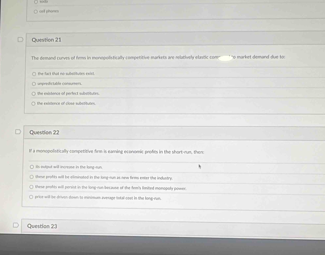 soda
cell phones
Question 21
The demand curves of firms in monopolistically competitive markets are relatively elastic com ` *o market demand due to:
the fact that no substitutes exist.
unpredictable consumers.
the existence of perfect substitutes.
the existence of close substitutes.
Question 22
If a monopolistically competitive firm is earning economic profts in the short-run, then:
its output will increase in the long-run.
these profits will be eliminated in the long-run as new firms enter the industry.
these profts will persist in the long-run because of the firm's limited monopoly power.
price will be driven down to minimum average total cost in the long-run.
Question 23