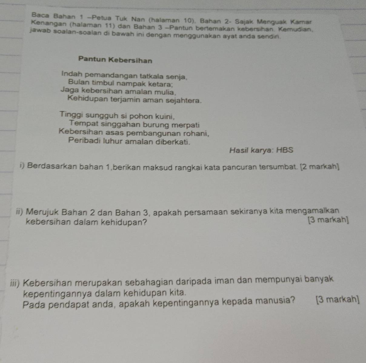 Baca Bahan 1 —Petua Tuk Nan (halaman 10), Bahan 2 - Sajak Menguak Kamar 
Kenangan (halaman 11) dan Bahan 3 -Pantun bertemakan kebersihan. Kemudian. 
jawab soalan-soalan di bawah ini dengan menggunakan ayat anda sendin. 
Pantun Kebersihan 
Indah pemandangan tatkala senja, 
Bulan timbul nampak ketara; 
Jaga kebersihan amalan mulia, 
Kehidupan terjamin aman sejahtera. 
Tinggi sungguh si pohon kuini, 
Tempat singgahan burung merpati 
Kebersihan asas pembangunan rohani, 
Peribadi luhur amalan diberkati. 
Hasil karya: HBS 
i) Berdasarkan bahan 1,berikan maksud rangkai kata pancuran tersumbat. [2 markah] 
ii) Merujuk Bahan 2 dan Bahan 3, apakah persamaan sekiranya kita mengamalkan 
kebersihan dalam kehidupan? [3 markah] 
iii) Kebersihan merupakan sebahagian daripada iman dan mempunyai banyak 
kepentingannya dalam kehidupan kita. 
Pada pendapat anda, apakah kepentingannya kepada manusia? ter [3 markah]