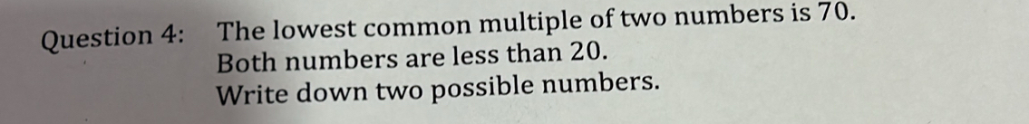 The lowest common multiple of two numbers is 70. 
Both numbers are less than 20. 
Write down two possible numbers.