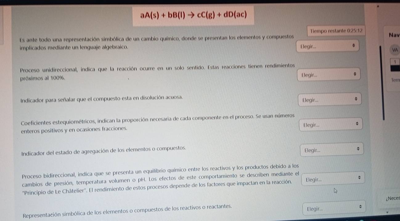 aA(s)+bB(l)to cC(g)+dD(ac)
Tiempo restante 0:25:12 Nav 
Es ante todo una representación simbólica de un cambio químico, donde se presentan los elementos y compuestos 
implicados mediante un lenguaje algebraico. Elegir... 
VA 
1 
Proceso unidireccional, indica que la reacción ocurre en un solo sentido. Estas reacciones tienen rendimientos 
próximos al 100%. 
Elegir... 
Tern 
Indicador para señalar que el compuesto esta en disolución acuosa. 
Elegir... 
Coeficientes estequiométricos, indican la proporción necesaria de cada componente en el proceso. Se usan números 
enteros positivos y en ocasiones fracciones. Elegir... 
Indicador del estado de agregación de los elementos o compuestos. Elegir... 
Proceso bidireccional, indica que se presenta un equilibrio químico entre los reactivos y los productos debido a los 
cambios de presión, temperatura volumen o pH. Los efectos de este comportamiento se describen mediante el 
"Principio de Le Châtelier". El rendimiento de estos procesos depende de los factores que impactan en la reacción. Elegir... 
¿Neces 
Representación simbólica de los elementos o compuestos de los reactivos o reactantes. Elegir...