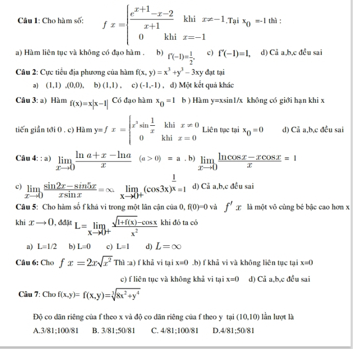 khi x!= -1.Tại x_0=-1 thì :
Câu 1: Cho hàm số: fx=beginarrayl  (e^(x+1)-x-2)/x+1  0khiendarray. x=-1
□ 
a) Hàm liên tục và không có đạo hàm . b) f'(-1)= 1/2 . c) f'(-1)=1, d) Cả a,b,c đều sai
Câu 2: Cực tiểu địa phương của hàm f(x,y)=x^3+y^3-3xy đạt tại
a) (1,1),(0,0) b) (1,1), c) (-1,-1) , d) Một kết quả khác
Câu 3:a) Hàm f(x)=x|x-1| Có đạo hàm x_0=1 b) Hàm y=xsin 1/x không có giới hạn khi x
tiến giần tới 0 . c) Hàm y=fx=beginarrayl x^3sin  1/x khix!= 0 0khix=0endarray. Liên tục tại x_0=0 d) Cả a,b,c đều sai
Câu 4: : a) limlimits _xto 0 (ln a+x-ln a)/x (a>0)=a· b) limlimits _xto 0 (ln cos x-xcos x)/x =1
c) limlimits _xto 0 (sin 2x-sin 5x)/xsin x =∈fty limlimits _xto 0+(cos 3x)^ 1/x =1 d) Cả a,b,c đều sai
Câu 5: Cho hàm số f khả vi trong một lân cận của n f(0)=0 và f'x là một vô cùng bé bậc cao hơn x
khi xto 0 , đđặt L=limlimits _xto 0+ (sqrt(1+f(x))-cos x)/x^2  khi đó ta có
a) L=1/2 b) L=0 c) L=1 d) L=∈fty
Câu 6: Cho fx=2xsqrt(x^2)Thi :a) f khả vi tại x=0 .b) f khả vi và không liên tục tại x=0
c) f liên tục và không khả vi tại x=0 d) Cả a,b,c đều sai
Câu 7: Cho f(x,y)=f(x,y)=sqrt[3](8x^2+y^4)
Độ co dãn riêng của f theo x và độ co dãn riêng của f theo y tại (10,10) lần lượt là
A.3/81;100/81 B. 3/81;50/81 C. 4/81;100/81 D.4/81;50/81