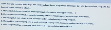 Dalam konteks menjaga ketertiban dan keharmonisan daïam masyarakat, penerapan đari sila 'Kemanusiaan yang Adi dam
Beradab' dalam Pancasila adalah...
A. Menjamin kebebasan berbicara dan berpendapat selama tidak melanggar hukum.
B. Memastikan setiap kebijakan pemerintah mengutamakan kesejahteraan borsama tampa diskriminasi.
C. Melindungi hak-hak mimoritas dan kelompok rentan melalui undang-undang yang adil.
D. Menegakkan hukuman yang setara untuk pelanggaran yang sama, tanpa memandang status sosial pelaku.
E. Membangun fasilitas umum yang dapat diakses oleh semua kalangan masyarakat.