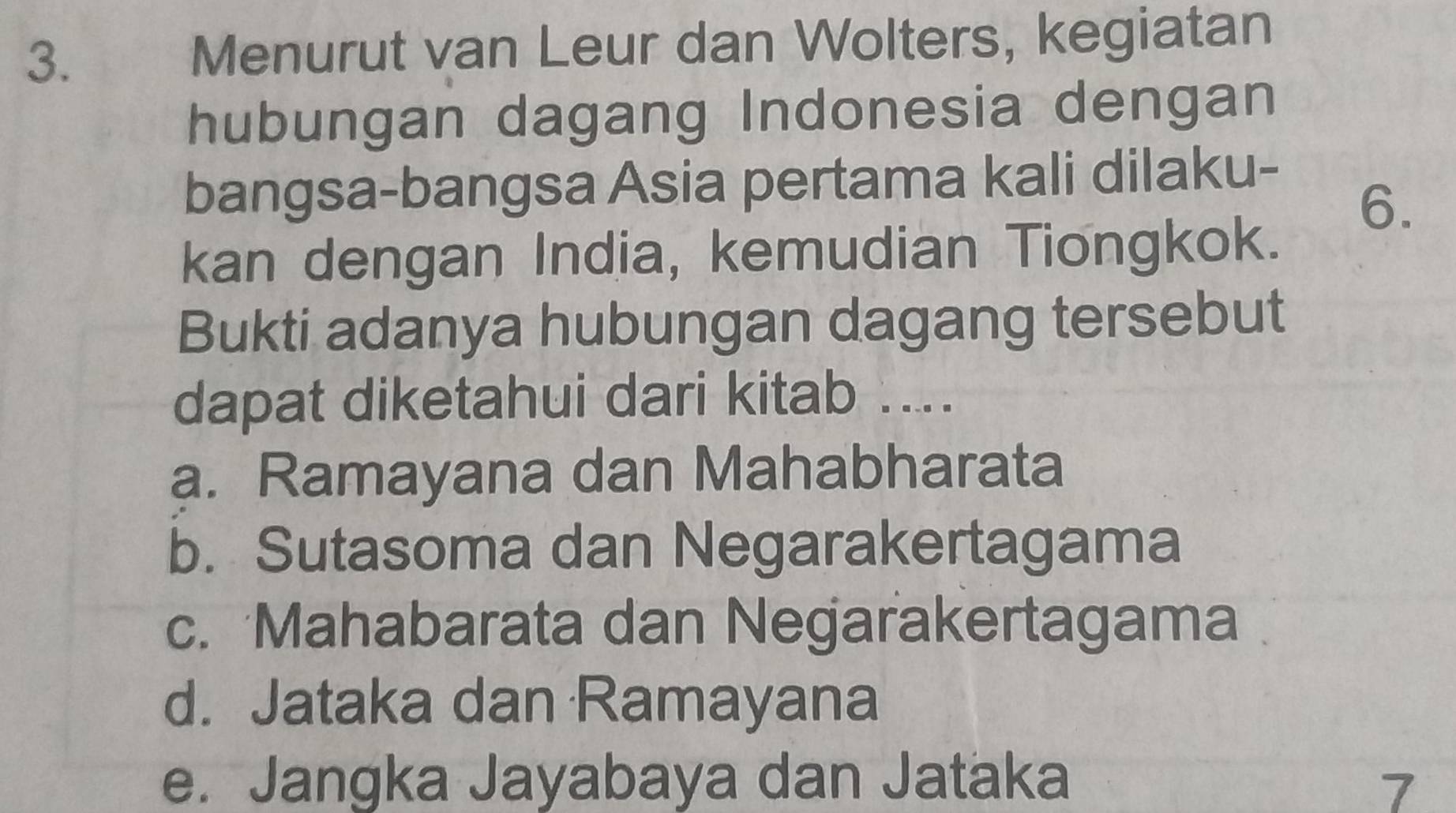 Menurut van Leur dan Wolters, kegiatan
hubungan dagang Indonesia dengan
bangsa-bangsa Asia pertama kali dilaku-
6.
kan dengan India, kemudian Tiongkok.
Bukti adanya hubungan dagang tersebut
dapat diketahui dari kitab ....
a. Ramayana dan Mahabharata
b. Sutasoma dan Negarakertagama
c. Mahabarata dan Negarakertagama
d. Jataka dan Ramayana
e. Jangka Jayabaya dan Jataka
7