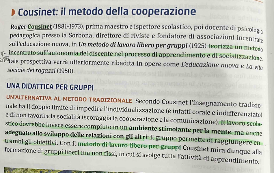 Cousinet: il metodo della cooperazione 
Roger Cousinet (1881-1973), prima maestro e ispettore scolastico, poi docente di psicología 
pedagogica presso la Sorbona, direttore di riviste e fondatore di associazioni incentrate 
sull’educazione nuova, in Un metodo di lavoro libero per gruppi (1925) teorizza un metodo 
- incentrato sull’autonomia del discente nel processo di apprendimento e di socializzazione. 
Tale prospettiva verrà ulteriormente ribadita in opere come L'educazione nuoνα e Lα vita 
sociale dei ragazzi (1950). 
UNA DIDATTICA PER GRUPPI 
UN’ALTERNATIVA AL METODO TRADIZIONALE Secondo Cousinet l’insegnamento tradizio- 
nale ha il doppio limite di impedire l’individualizzazione (è infatti corale e indifferenziato) 
e di non favorire la socialità (scoraggia la cooperazione e la comunicazione). Il lavoro scola- 
stico dovrebbe invece essere compiuto in un ambiente stimolante per la mente, ma anche 
adeguato allo sviluppo delle relazioni con gli altri: il gruppo permette di raggiungere en- 
trambi gli obiettivi. Con il metodo di lavoro libero per gruppi Cousinet mira dunque alla 
formazione di gruppi liberi ma non fissi, in cui si svolge tutta l’attività di apprendimento.