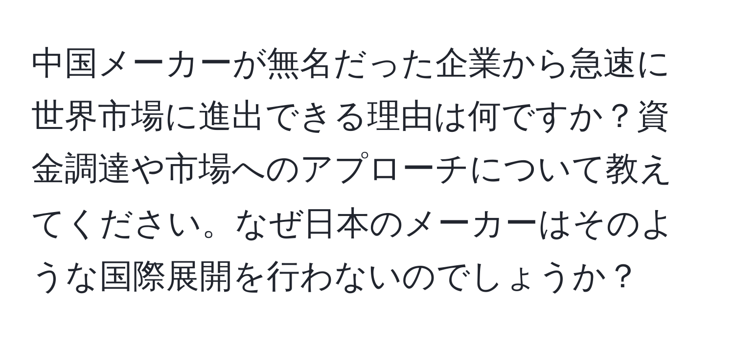 中国メーカーが無名だった企業から急速に世界市場に進出できる理由は何ですか？資金調達や市場へのアプローチについて教えてください。なぜ日本のメーカーはそのような国際展開を行わないのでしょうか？