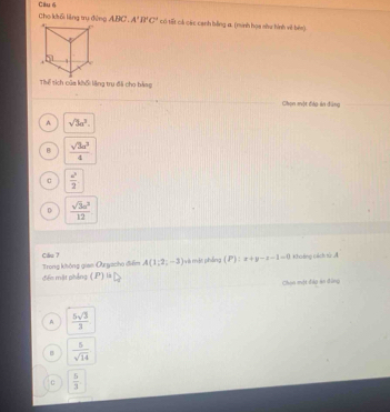 cho khổi liàng trụ động ABC. A'B'C' có tất có các cạnh bằng a. (minh họa shu hình viề bên).
Thể tích của khối lặng trụ đã cho bảng
Chọn một đáo án đùng
A sqrt(3)a^3.
B  sqrt(3)a^2/4 
c  u/2 2
 sqrt(3)u^3/12 
Cầu 7 Khoảng cách từ A
đểo mặt phẳng Trong không gian Oyacho điểm A(1;2;-3) vài một pháng (P):x+y-z-1=0
(P)overleftrightarrow u△ 
Chọn một đào án đứng
A  5sqrt(3)/3 
B  5/sqrt(14) 
C  5/3 