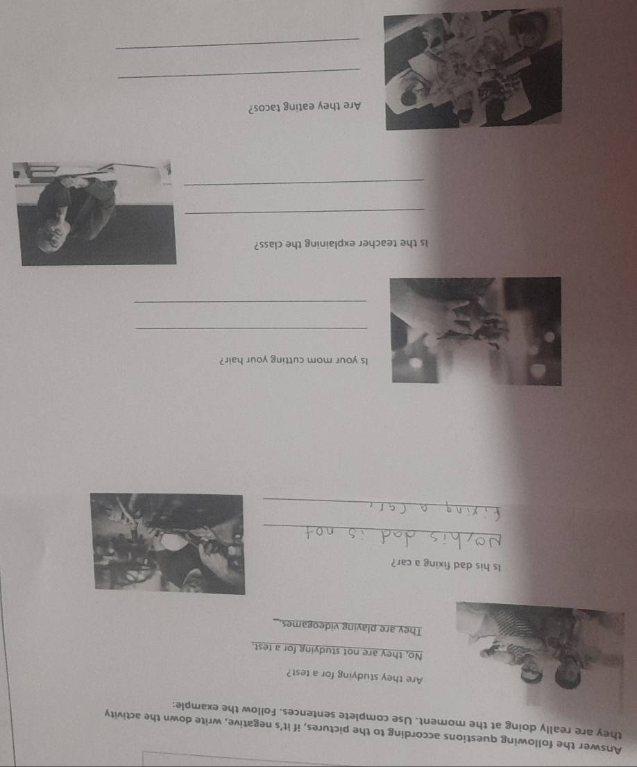 Answer the following questions according to the pictures, if it’s negative, write down the activity
they are really doing at the moment. Use complete sentences. Follow the example:
Are they studying for a test?
No, they are not studying for a test.
They are playing videogames.
Is his dad fixing a car?
_
_
Is your mom cutting your hair?
_
_
Is the teacher explaining the class?
_
_
Are they eating tacos?
_
_