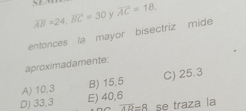 overline AB=24; overline BC=30 y overline AC=18, 
entonces la mayor bisectriz mide
aproximadamente:
A) 10,3 B) 15,5 C) 25.3
D) 33,3 E) 40,6
overline AR=8 , se traza la