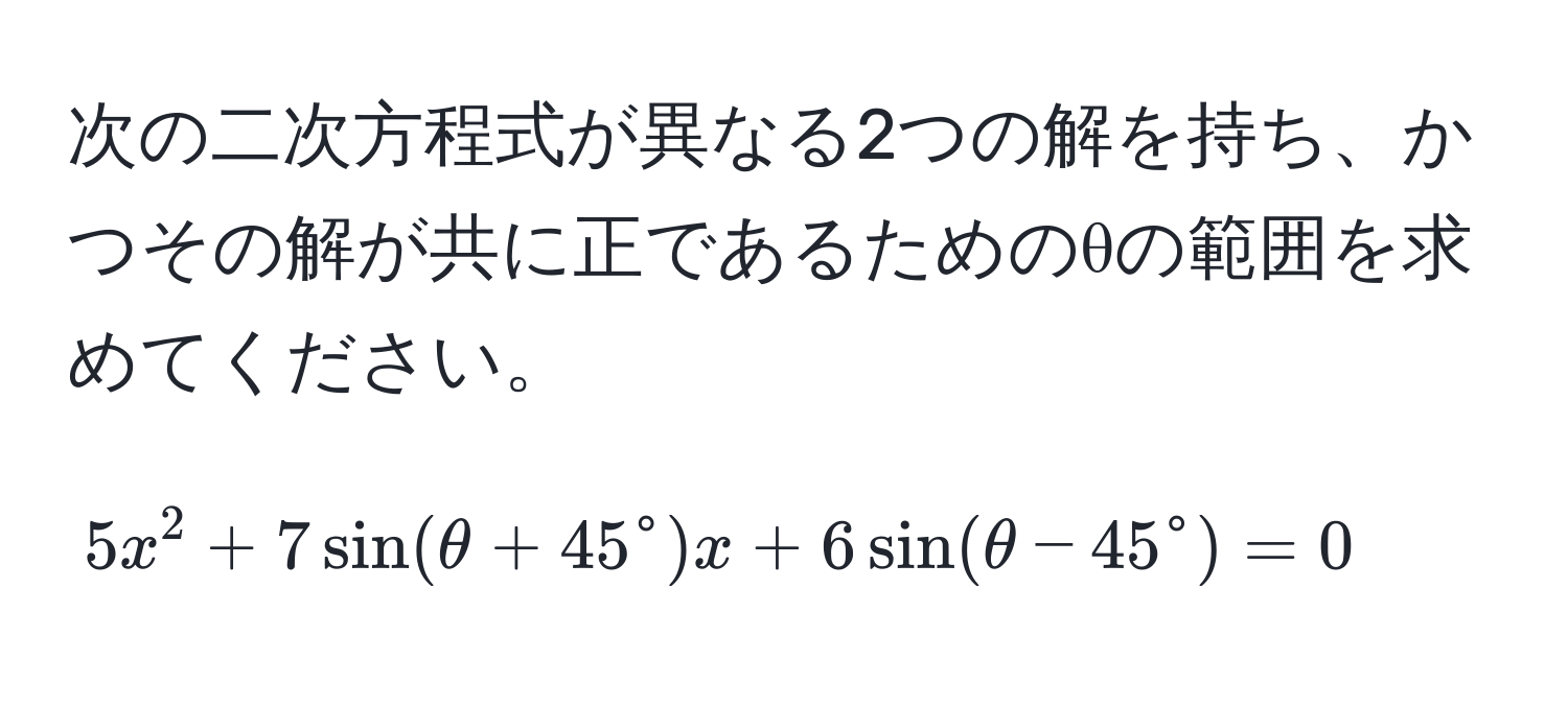 次の二次方程式が異なる2つの解を持ち、かつその解が共に正であるためのθの範囲を求めてください。  
[
5x^2 + 7 sin(θ + 45°)x + 6 sin(θ - 45°) = 0
]