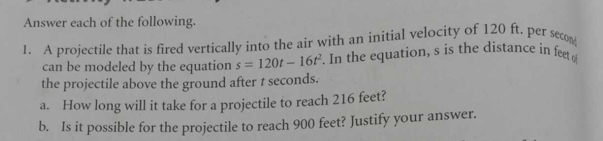 Answer each of the following. 
1. A projectile that is fired vertically into the air with an initial velocity of 120 ft. per secon 
can be modeled by the equation s=120t-16t^2. In the equation, s is the distance in feet of 
the projectile above the ground after t seconds. 
a. How long will it take for a projectile to reach 216 feet? 
b. Is it possible for the projectile to reach 900 feet? Justify your answer.