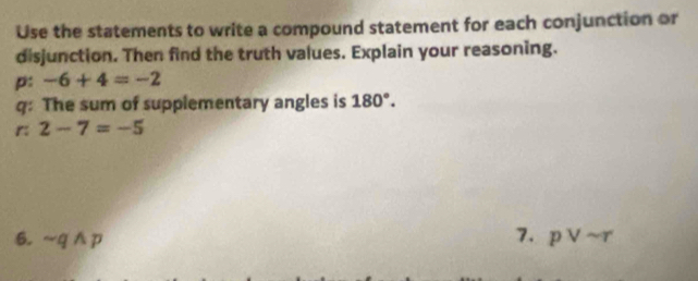 Use the statements to write a compound statement for each conjunction or 
disjunction. Then find the truth values. Explain your reasoning. 
p: -6+4=-2
q: The sum of supplementary angles is 180°. 
r 2-7=-5
7. 
6. sim qwedge p pvee sim r