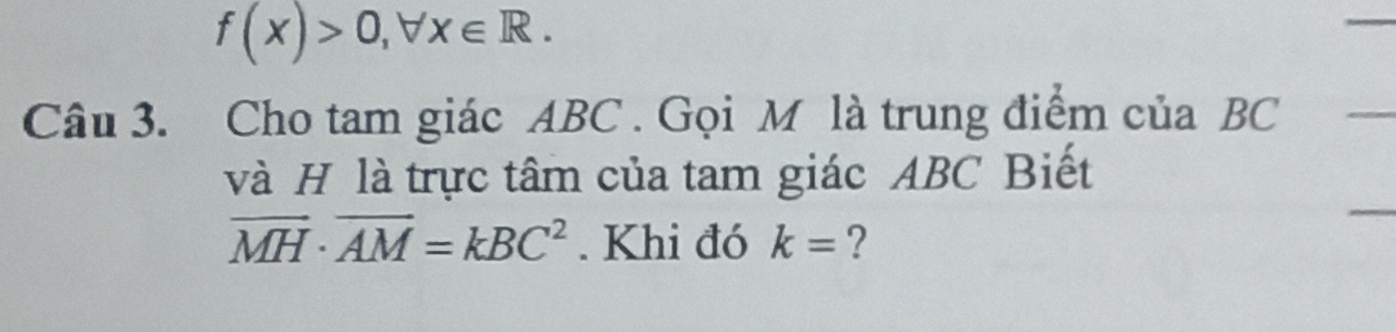 f(x)>0, forall x∈ R. 
Câu 3. Cho tam giác ABC. Gọi M là trung điểm của BC
và H là trực tâm của tam giác ABC Biết
vector MH· vector AM=kBC^2. Khi đó k= ?