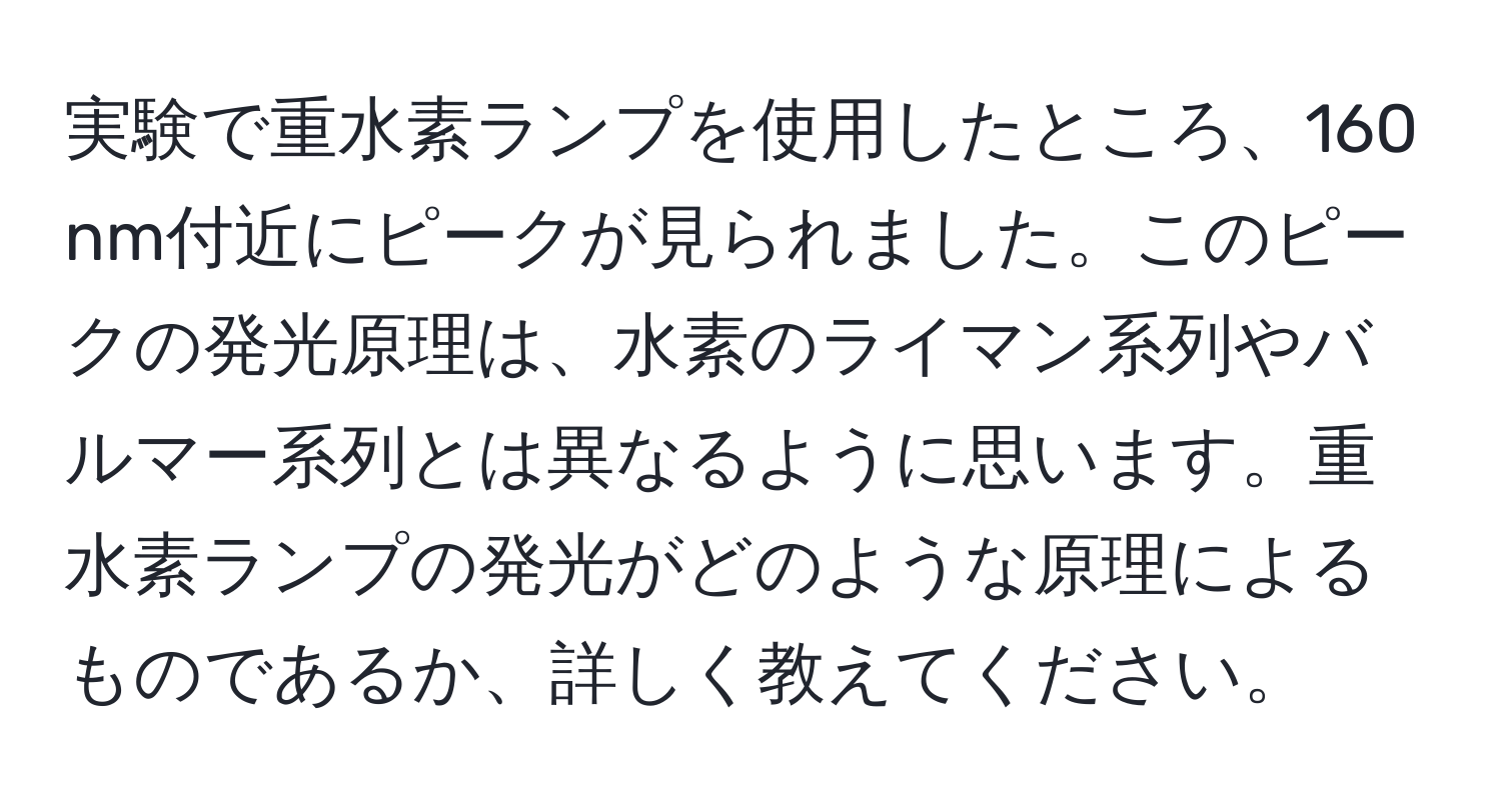 実験で重水素ランプを使用したところ、160 nm付近にピークが見られました。このピークの発光原理は、水素のライマン系列やバルマー系列とは異なるように思います。重水素ランプの発光がどのような原理によるものであるか、詳しく教えてください。