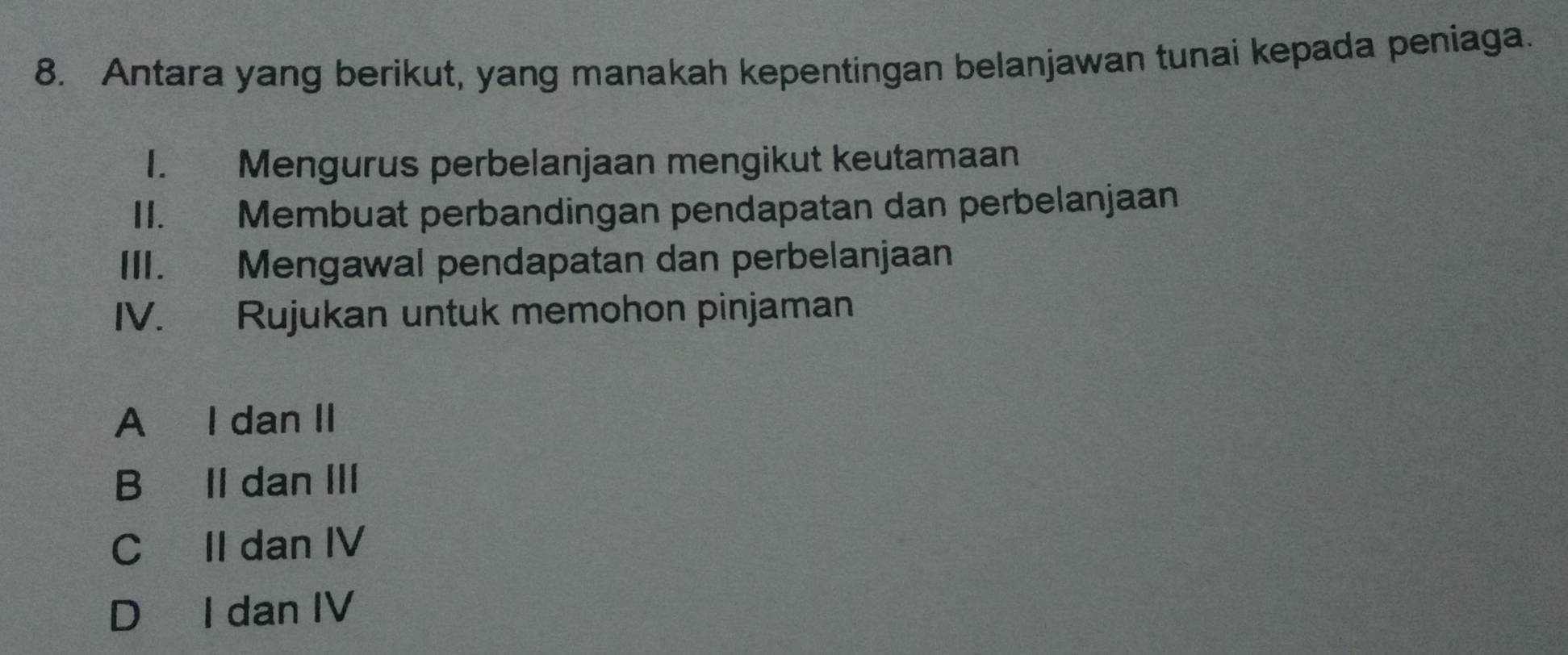 Antara yang berikut, yang manakah kepentingan belanjawan tunai kepada peniaga.
1. Mengurus perbelanjaan mengikut keutamaan
II. Membuat perbandingan pendapatan dan perbelanjaan
III. Mengawal pendapatan dan perbelanjaan
IV. Rujukan untuk memohon pinjaman
A I dan II
B Il dan III
C II dan IV
D I dan IV