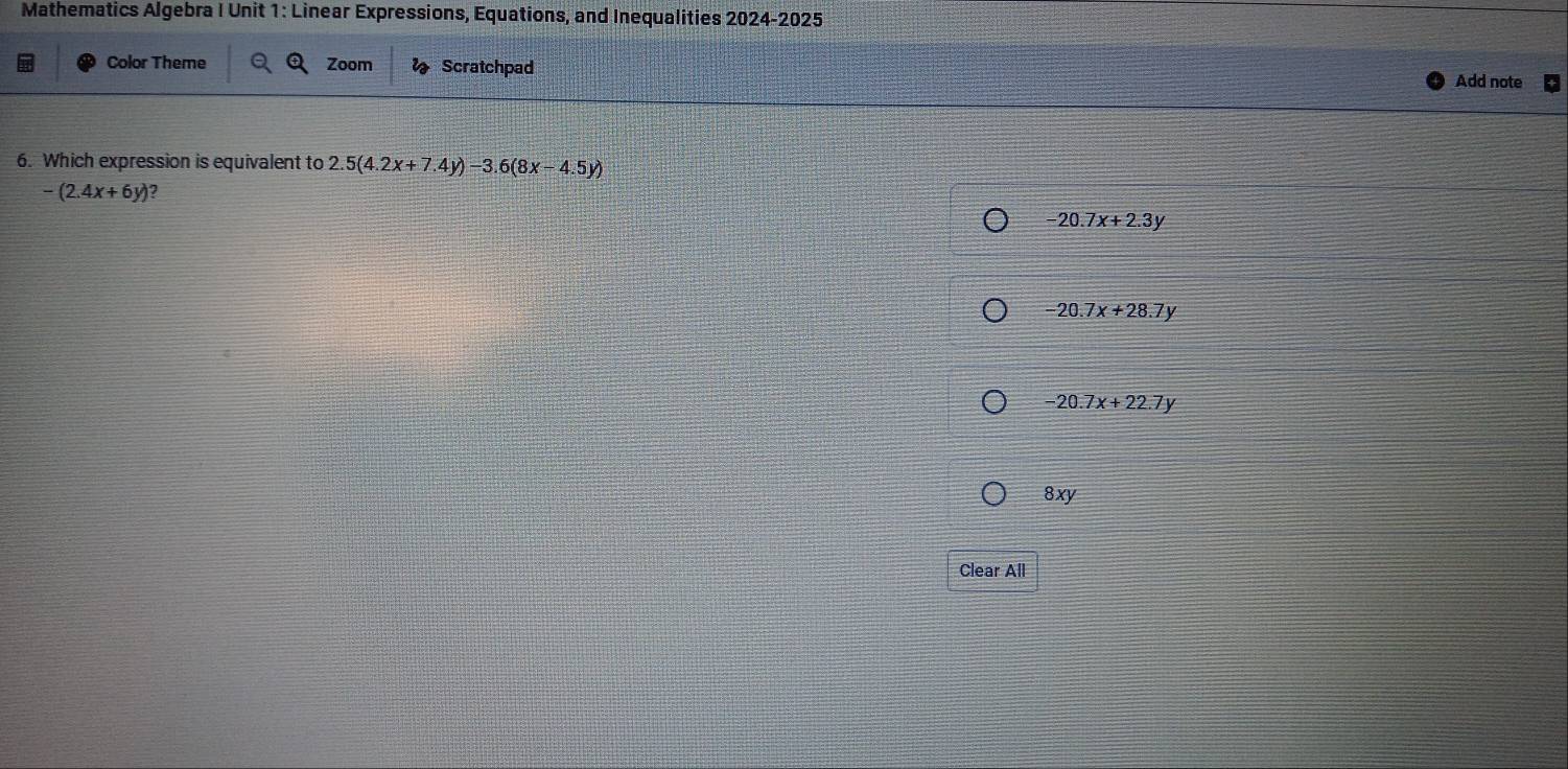 Mathematics Algebra I Unit 1: Linear Expressions, Equations, and Inequalities 2024-2025
Color Theme Zoom Scratchpad
Add note
6. Which expression is equivalent to 2.5(4.2x+7.4y)-3.6(8x-4.5y)
-(2.4x+6y) 2
-20.7x+2.3y
-20.7x+28.7y
-20.7x+22.7y
8xy
Clear All