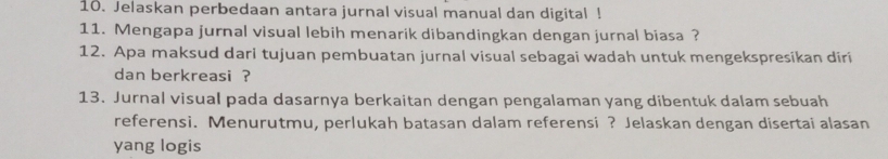 Jelaskan perbedaan antara jurnal visual manual dan digital ! 
11. Mengapa jurnal visual lebih menarik dibandingkan dengan jurnal biasa ? 
12. Apa maksud dari tujuan pembuatan jurnal visual sebagai wadah untuk mengekspresikan diri 
dan berkreasi ? 
13. Jurnal visual pada dasarnya berkaitan dengan pengalaman yang dibentuk dalam sebuah 
referensi. Menurutmu, perlukah batasan dalam referensi? Jelaskan dengan disertai alasan 
yang logis