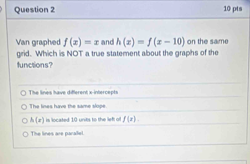 Van graphed f(x)=x and h(x)=f(x-10) on the same
grid. Which is NOT a true statement about the graphs of the
functions?
The lines have different x-intercepts
The lines have the same slope.
h(x) is located 10 units to the left of f(x).
The lines are parallel.