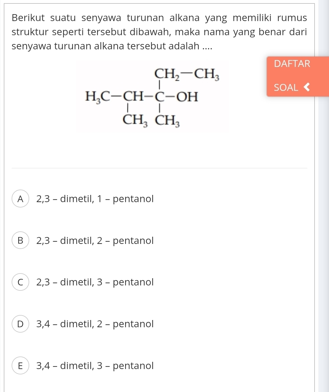 Berikut suatu senyawa turunan alkana yang memiliki rumus
struktur seperti tersebut dibawah, maka nama yang benar dari
senyawa turunan alkana tersebut adalah ....
DAFTAR
SOAL
A  2,3 - dimetil, 1 - pentanol
B 2,3 - dimetil, 2 - pentanol
C 2,3 - dimetil, 3 - pentanol
D 3,4 - dimetil, 2 - pentanol
E  3,4 - dimetil, 3 - pentanol