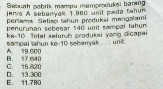 Sebuah pabrik mampu memproduksi barang
jenis A sebanyak 1.960 unit pada tahun
pertama. Setiap tahun produksi mengalami
penurunan sebesar 140 unit sampai tahun
ke -10. Total seluruh produksi yang dicapai
sampai tahun ke- 10 sebanyak . . . unit.
A. 19.600
B. 17.640
C. 15.820
D. 13.300
E. 11.780