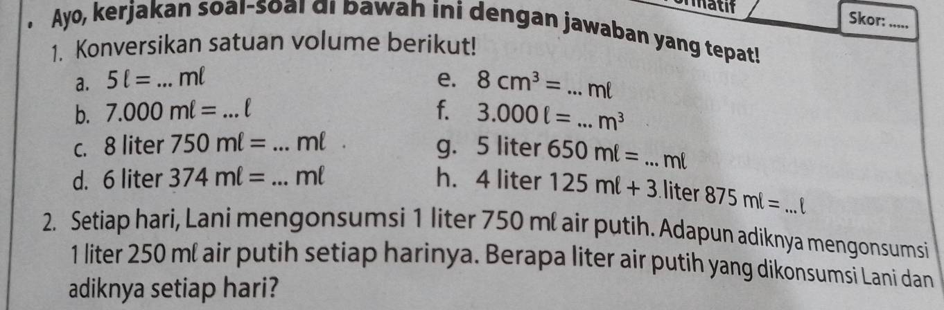 matif Skor: ,,,, 
. Ayo, kerjakan soal-soal di bawah ini dengan jawaban yang tepat! 
1. Konversikan satuan volume berikut! 
a. 5ell = _ ml e. 8cm^3=. _..ml
b. 7.000mell = _ f. 3.000ell =. _  m^3
c. 8 liter 750mell = _ ml g. 5 liter 650ml= _ ml
d. 6 liter 374ml= _  ml h. 4 liter 125ml+3 liter 875ml= _ 
2. Setiap hari, Lani mengonsumsi 1 liter 750 ml air putih. Adapun adiknya mengonsumsi
1 liter 250 ml air putih setiap harinya. Berapa liter air putih yang dikonsumsi Lani dan 
adiknya setiap hari?