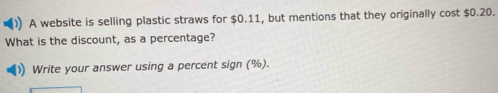 A website is selling plastic straws for $0.11, but mentions that they originally cost $0.20. 
What is the discount, as a percentage? 
Write your answer using a percent sign (%).