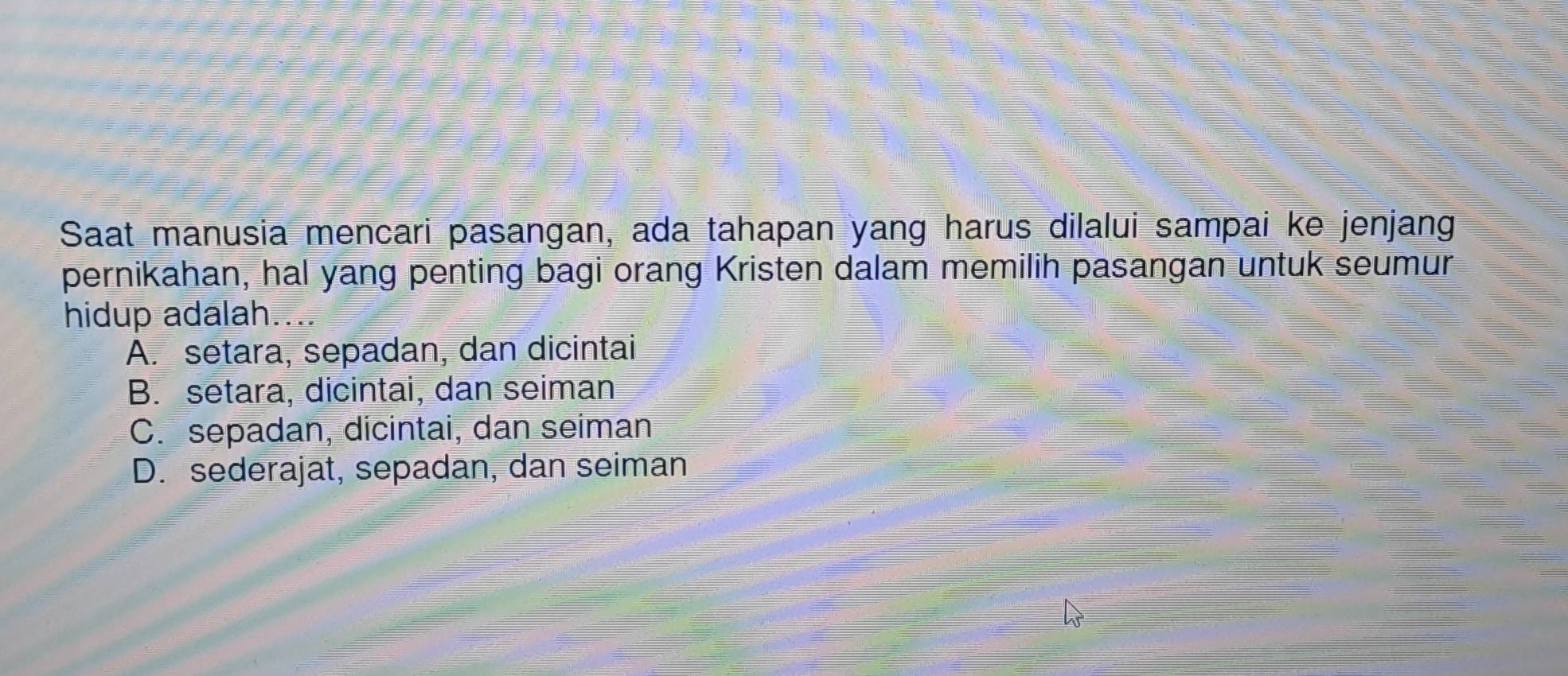 Saat manusia mencari pasangan, ada tahapan yang harus dilalui sampai ke jenjang
pernikahan, hal yang penting bagi orang Kristen dalam memilih pasangan untuk seumur
hidup adalah...
A. setara, sepadan, dan dicintai
B. setara, dicintai, dan seiman
C. sepadan, dicintai, dan seiman
D. sederajat, sepadan, dan seiman