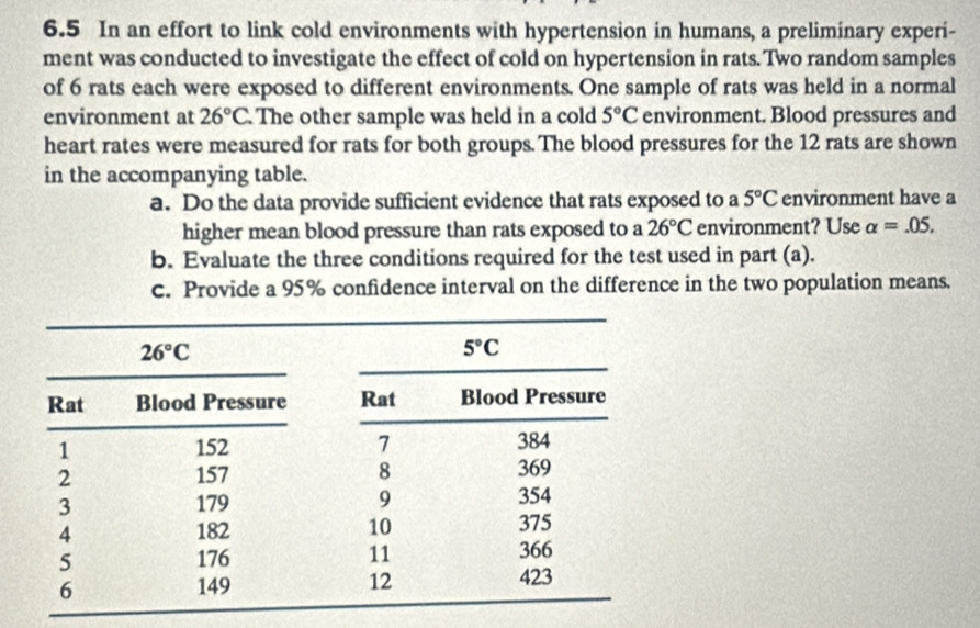 6.5 In an effort to link cold environments with hypertension in humans, a preliminary experi-
ment was conducted to investigate the effect of cold on hypertension in rats. Two random samples
of 6 rats each were exposed to different environments. One sample of rats was held in a normal
environment at 26°C The other sample was held in a cold 5°C environment. Blood pressures and
heart rates were measured for rats for both groups. The blood pressures for the 12 rats are shown
in the accompanying table.
a. Do the data provide sufficient evidence that rats exposed to a 5°C environment have a
higher mean blood pressure than rats exposed to a 26°C environment? Use alpha =.05.
b. Evaluate the three conditions required for the test used in part (a).
c. Provide a 95% confidence interval on the difference in the two population means.