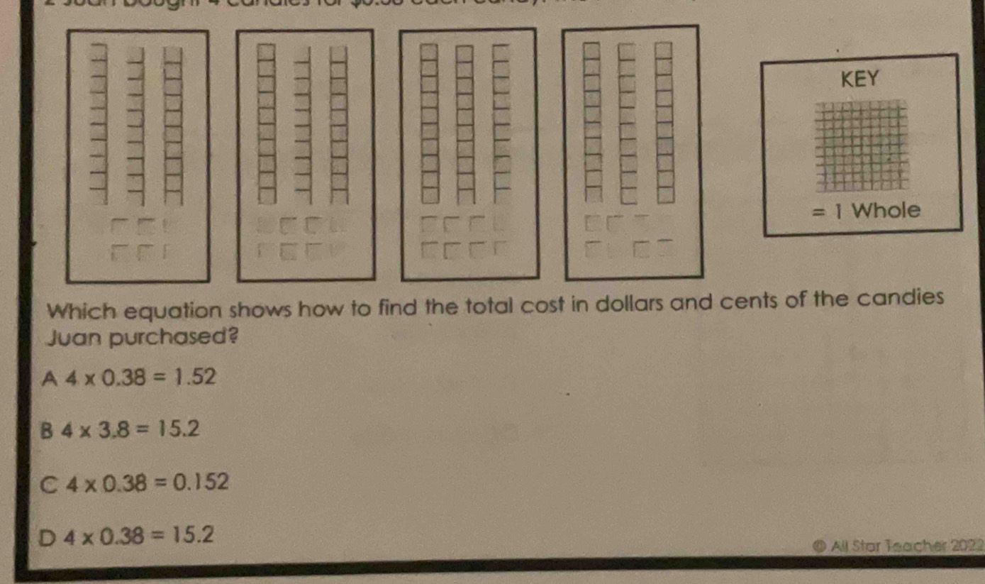 KEY
=1 Whole
Which equation shows how to find the total cost in dollars and cents of the candies
Juan purchased?
A 4* 0.38=1.52
B 4* 3.8=15.2
C 4* 0.38=0.152
D 4* 0.38=15.2
All Star Teacher 2022