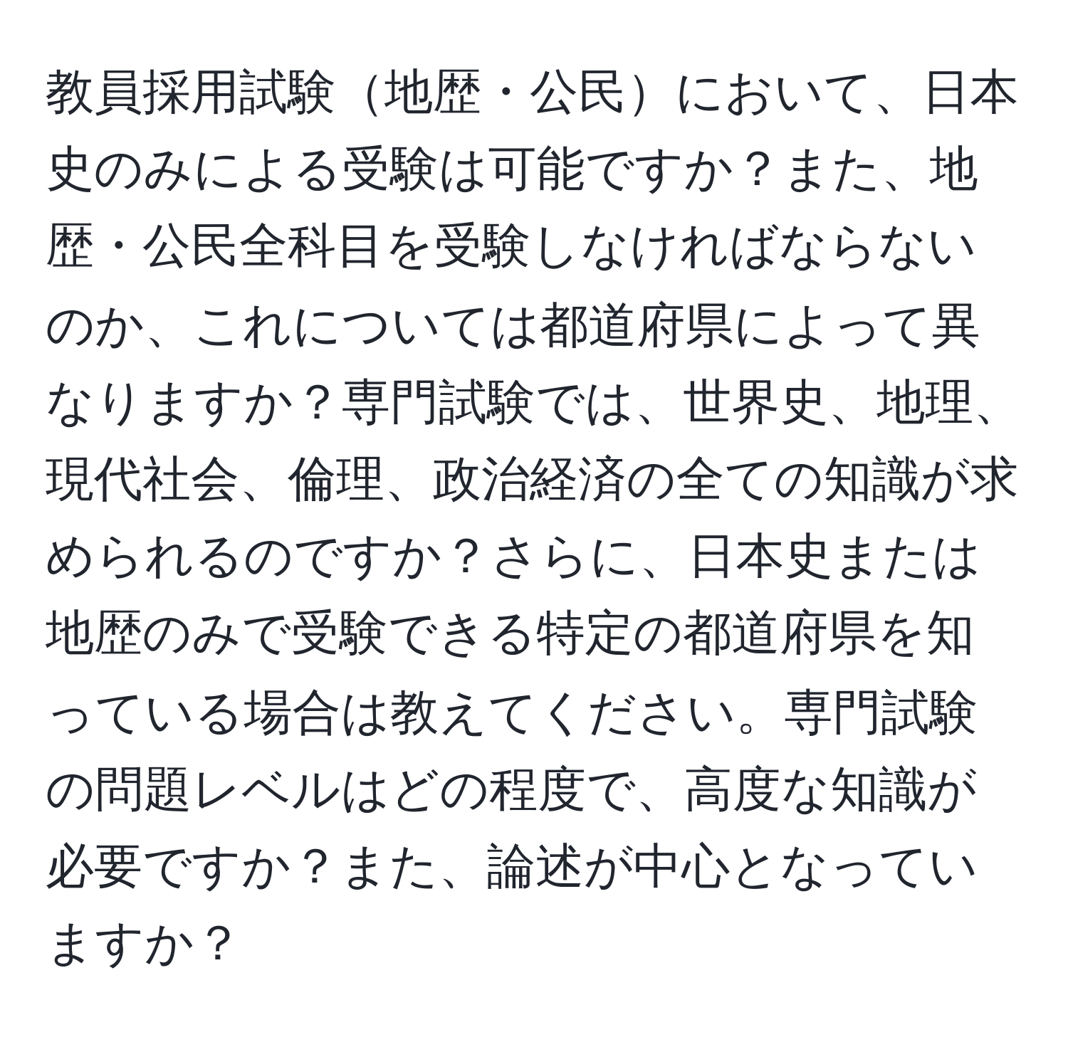 教員採用試験地歴・公民において、日本史のみによる受験は可能ですか？また、地歴・公民全科目を受験しなければならないのか、これについては都道府県によって異なりますか？専門試験では、世界史、地理、現代社会、倫理、政治経済の全ての知識が求められるのですか？さらに、日本史または地歴のみで受験できる特定の都道府県を知っている場合は教えてください。専門試験の問題レベルはどの程度で、高度な知識が必要ですか？また、論述が中心となっていますか？