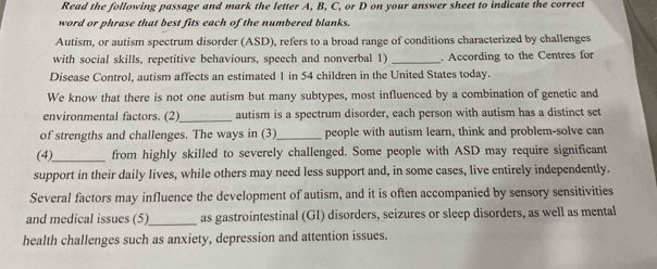 Read the following passage and mark the letter A, B, C, or D on your answer sheet to indicate the correct 
word or phrase that best fits each of the numbered blanks. 
Autism, or autism spectrum disorder (ASD), refers to a broad range of conditions characterized by challenges 
with social skills, repetitive behaviours, speech and nonverbal 1) _. According to the Centres for 
Disease Control, autism affects an estimated 1 in 54 children in the United States today. 
We know that there is not one autism but many subtypes, most influenced by a combination of genetic and 
environmental factors. (2)_ autism is a spectrum disorder, each person with autism has a distinct set 
of strengths and challenges. The ways in (3)_ people with autism learn, think and problem-solve can 
(4)_ from highly skilled to severely challenged. Some people with ASD may require significant 
support in their daily lives, while others may need less support and, in some cases, live entirely independently. 
Several factors may influence the development of autism, and it is often accompanied by sensory sensitivities 
and medical issues (5)_ as gastrointestinal (GI) disorders, seizures or sleep disorders, as well as mental 
health challenges such as anxiety, depression and attention issues.