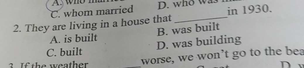 who I
in 1930.
C. whom married D. who was
2. They are living in a house that
_
A. is built B. was built
C. built D. was building
worse, we won’t go to the bea
3. If the weather _D