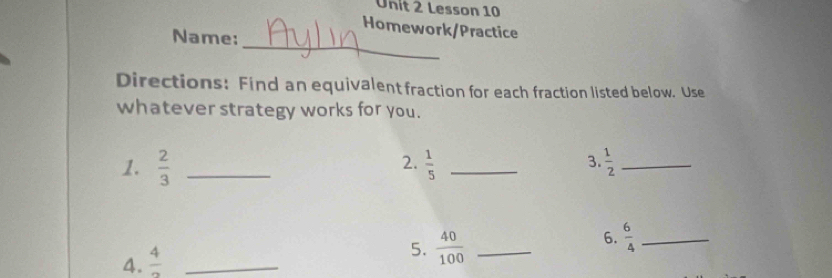 Lesson 10 
Homework/Practice 
Name:_ 
Directions: Find an equivalent fraction for each fraction listed below. Use 
whatever strategy works for you. 
2. 
3. 
1.  2/3  _  1/5  _  1/2  _ 
6.  6/4  _ 
4.  4/2  _ 
5.  40/100  _