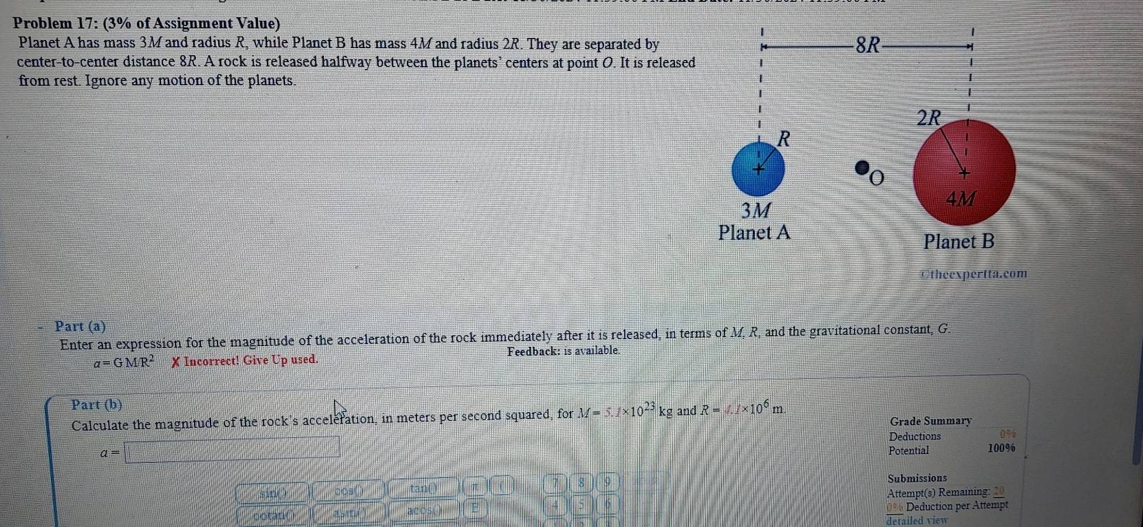 Problem 17: (3% of Assignment Value) 
Planet A has mass 3M and radius R, while Planet B has mass 4M and radius 2R. They are separated by 
center-to-center distance 8R. A rock is released halfway between the planets’ centers at point O. It is released 
from rest. Ignore any motion of the planets. 
Otheexpertta.com 
Part (a) 
Enter an expression for the magnitude of the acceleration of the rock immediately after it is released, in terms of M, R, and the gravitational constant, G.
a=GMR^2 X Incorrect! Give Up used Feedback: is available. 
Part (b) R=4.1* 10^6 m
Calculate the magnitude of the rock's acceleration, in meters per second squared, for M=5.1* 10^(23)kg and Grade Summary 
Deductions
a=□
Potential 100%
Submissions 
sin() tan() 
Attempt(s) Remaining: 20 
otan 0= Deduction per Attempt 
detailed view