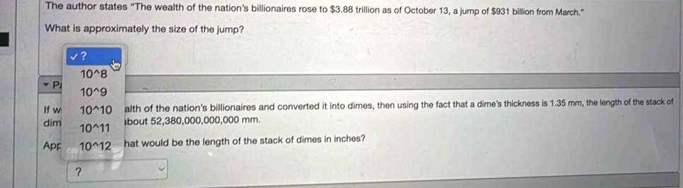 The author states “The wealth of the nation’s billionaires rose to $3.88 trillion as of October 13, a jump of $931 billion from March.” 
What is approximately the size of the jump? 
?
10^(wedge)8
* Pi
10^(wedge)9
If w 10^(wedge)10 alth of the nation's billionaires and converted it into dimes, then using the fact that a dime's thickness is 1.35 mm, the length of the stack of 
dim 10^(wedge)11
bout 52,380,000,000,000 mm. 
Apr 10^(wedge)12 hat would be the length of the stack of dimes in inches? 
?