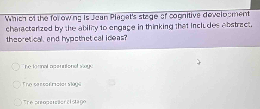 Which of the following is Jean Piaget's stage of cognitive development
characterized by the ability to engage in thinking that includes abstract,
theoretical, and hypothetical ideas?
The formal operational stage
The sensorimotor stage
The preoperational stage