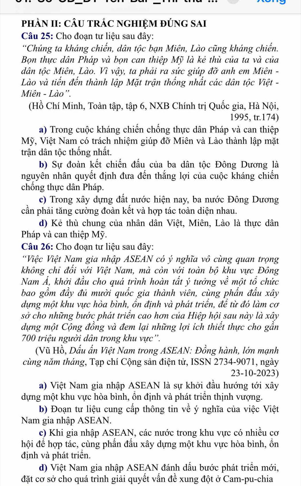 pHÂN II: CÂU TRÁC NGHIỆM đÚNG SAI
Câu 25: Cho đoạn tư liệu sau đây:
“Chủng ta kháng chiến, dân tộc bạn Miên, Lào cũng kháng chiến.
Bọn thực dân Pháp và bọn can thiệp Mỹ là kẻ thù của ta và của
dân tộc Miên, Lào. Vì vậy, ta phải ra sức giúp đỡ anh em Miên -
Lào và tiến đến thành lập Mặt trận thống nhất các dân tộc Việt -
Miên - Lào''.
(Hồ Chí Minh, Toàn tập, tập 6, NXB Chính trị Quốc gia, Hà Nội,
1995, tr.174)
a) Trong cuộc kháng chiến chống thực dân Pháp và can thiệp
Mỹ, Việt Nam có trách nhiệm giúp đỡ Miên và Lào thành lập mặt
trận dân tộc thống nhất.
b) Sự đoàn kết chiến đấu của ba dân tộc Đông Dương là
nguyên nhân quyết định đưa đến thắng lợi của cuộc kháng chiến
chống thực dân Pháp.
c) Trong xây dựng đất nước hiện nay, ba nước Đông Dương
cần phải tăng cường đoàn kết và hợp tác toàn diện nhau.
d) Kẻ thù chung của nhân dân Việt, Miên, Lào là thực dân
Pháp và can thiệp Mỹ.
Câu 26: Cho đoạn tư liệu sau đây:
Việc Việt Nam gia nhập ASEAN có ý nghĩa vô cùng quan trọng
không chỉ đối với Việt Nam, mà còn với toàn bộ khu vực Đông
Nam Á, khởi đầu cho quá trình hoàn tất ý tưởng về một tổ chức
bao gồm đầy đủ mười quốc gia thành viên, cùng phấn đấu xây
dựng một khu vực hòa bình, ổn định và phát triển, để từ đó làm cơ
sở cho những bước phát triển cao hơn của Hiệp hội sau này là xây
dựng một Cộng đồng và đem lại những lợi ích thiết thực cho gần
700 triệu người dân trong khu vực''.
(Vũ Hồ, Dấu ấn Việt Nam trong ASEAN: Đồng hành, lớn mạnh
cùng năm tháng, Tạp chí Cộng sản điện tử, ISSN 2734-9071, ngày
23-10-2023)
a) Việt Nam gia nhập ASEAN là sự khởi đầu hướng tới xây
dựng một khu vực hòa bình, ổn định và phát triển thịnh vượng.
b) Đoạn tư liệu cung cấp thông tin về ý nghĩa của việc Việt
Nam gia nhập ASEAN.
c) Khi gia nhập ASEAN, các nước trong khu vực có nhiều cơ
hội để hợp tác, cùng phần đấu xây dựng một khu vực hòa bình, ổn
định và phát triển.
d) Việt Nam gia nhập ASEAN đánh dấu bước phát triển mới,
đặt cơ sở cho quá trình giải quyết vấn đề xung đột ở Cam-pu-chia