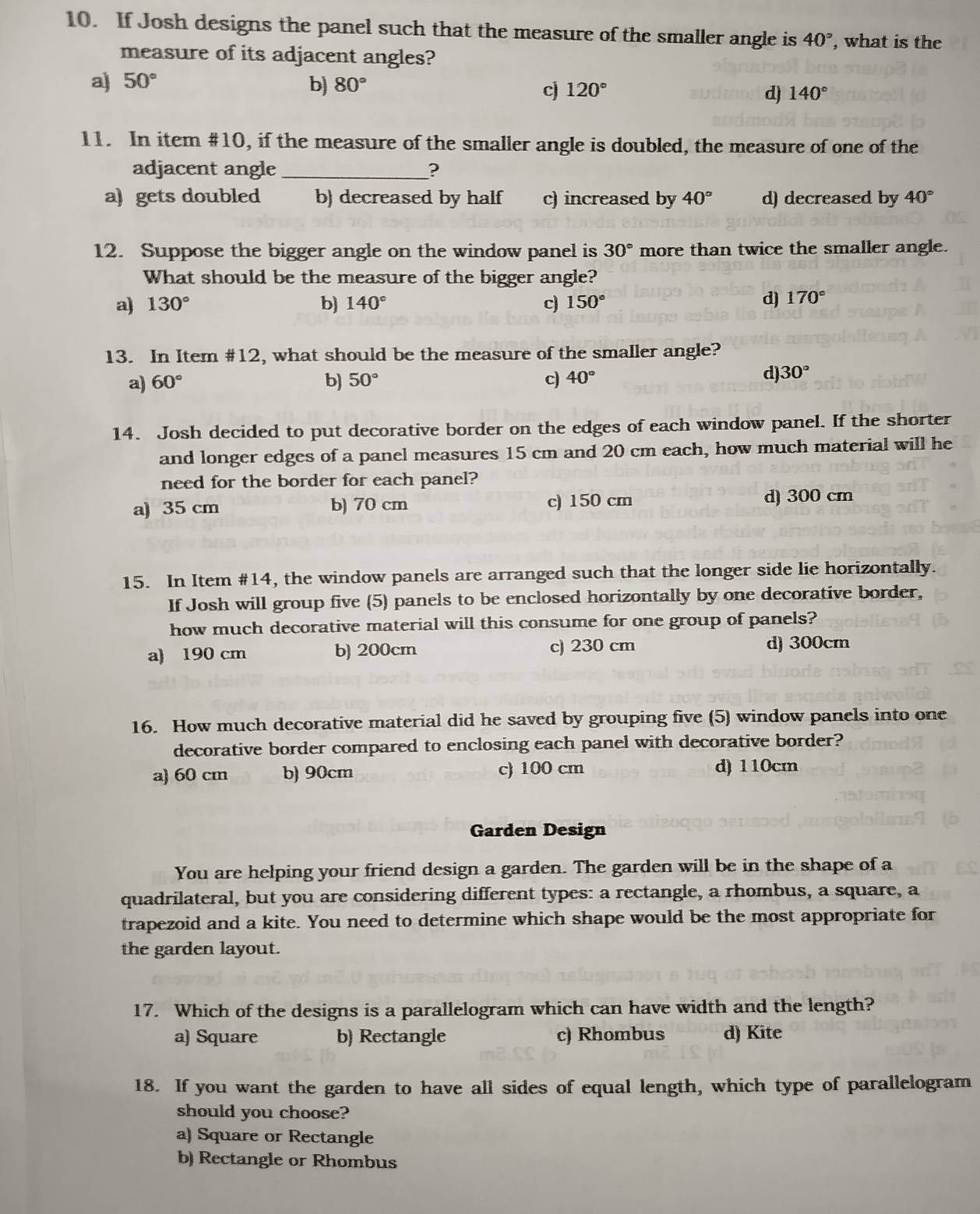 If Josh designs the panel such that the measure of the smaller angle is 40° , what is the
measure of its adjacent angles?
a) 50° b) 80° c 120° d) 140°
11. In item #10, if the measure of the smaller angle is doubled, the measure of one of the
adjacent angle _?
a) gets doubled b) decreased by half c) increased by 40° d) decreased by 40°
12. Suppose the bigger angle on the window panel is 30° more than twice the smaller angle.
What should be the measure of the bigger angle?
a) 130° b) 140° c 150° d) 170°
13. In Item #12, what should be the measure of the smaller angle?
a) 60° b) 50° c) 40°
d) 30°
14. Josh decided to put decorative border on the edges of each window panel. If the shorter
and longer edges of a panel measures 15 cm and 20 cm each, how much material will he
need for the border for each panel?
a) 35 cm b) 70 cm c) 150 cm
d) 300 cm
15. In Item #14, the window panels are arranged such that the longer side lie horizontally.
If Josh will group five (5) panels to be enclosed horizontally by one decorative border,
how much decorative material will this consume for one group of panels?
a) 190 cm b) 200cm c) 230 cm d) 300cm
16. How much decorative material did he saved by grouping five (5) window panels into one
decorative border compared to enclosing each panel with decorative border?
a) 60 cm b) 90cm c) 100 cm d) 110cm
Garden Design
You are helping your friend design a garden. The garden will be in the shape of a
quadrilateral, but you are considering different types: a rectangle, a rhombus, a square, a
trapezoid and a kite. You need to determine which shape would be the most appropriate for
the garden layout.
17. Which of the designs is a parallelogram which can have width and the length?
a) Square b) Rectangle c) Rhombus d) Kite
18. If you want the garden to have all sides of equal length, which type of parallelogram
should you choose?
a) Square or Rectangle
b) Rectangle or Rhombus